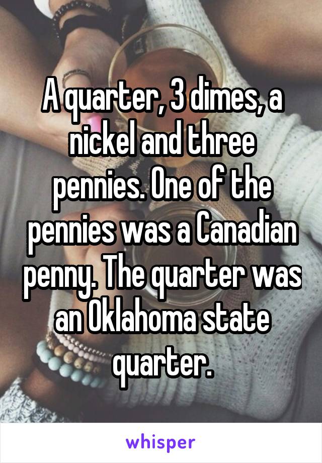 A quarter, 3 dimes, a nickel and three pennies. One of the pennies was a Canadian penny. The quarter was an Oklahoma state quarter.