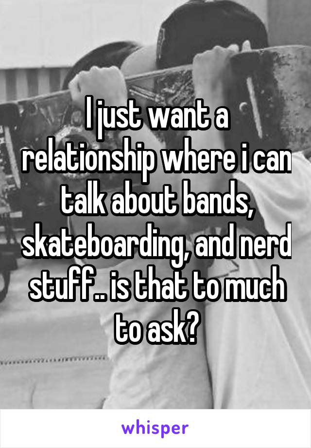 I just want a relationship where i can talk about bands, skateboarding, and nerd stuff.. is that to much to ask?