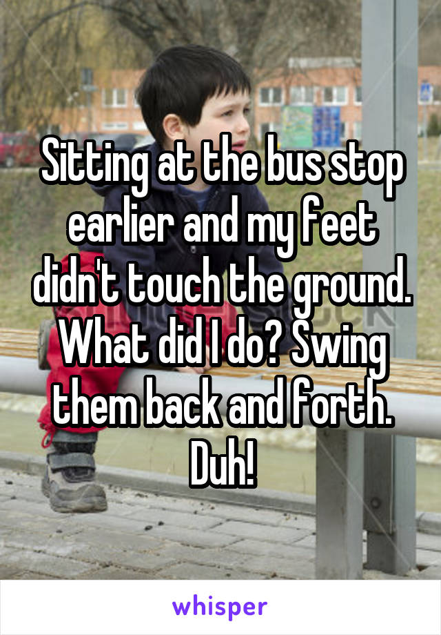 Sitting at the bus stop earlier and my feet didn't touch the ground. What did I do? Swing them back and forth. Duh!