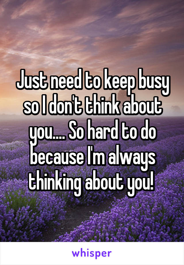 Just need to keep busy so I don't think about you.... So hard to do because I'm always thinking about you! 