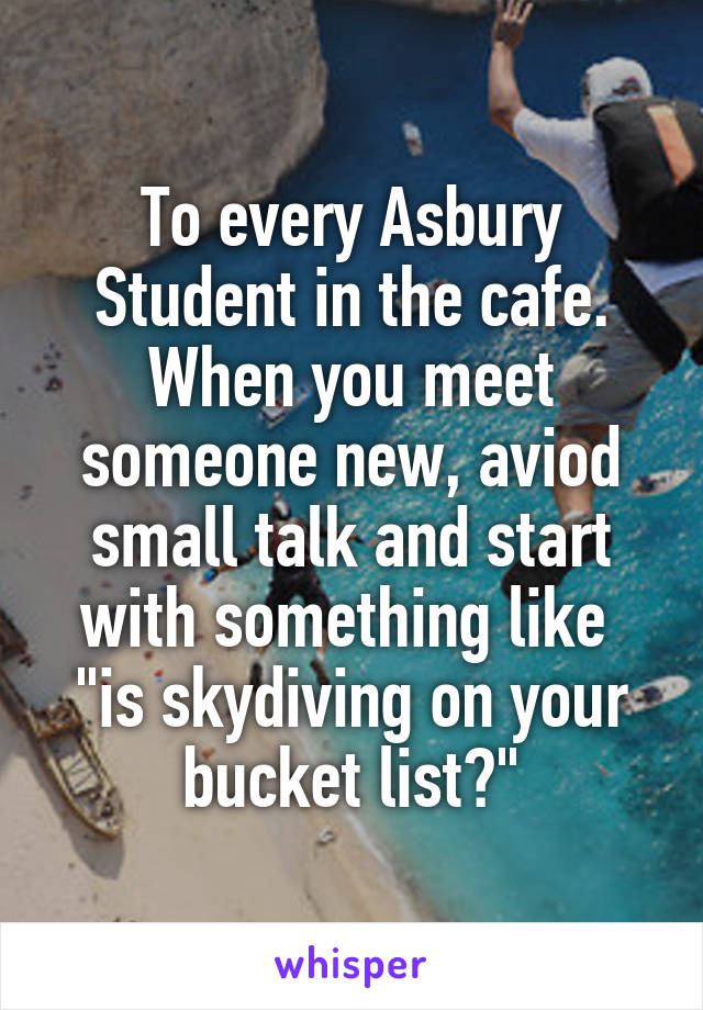 To every Asbury Student in the cafe.
When you meet someone new, aviod small talk and start with something like 
"is skydiving on your bucket list?"