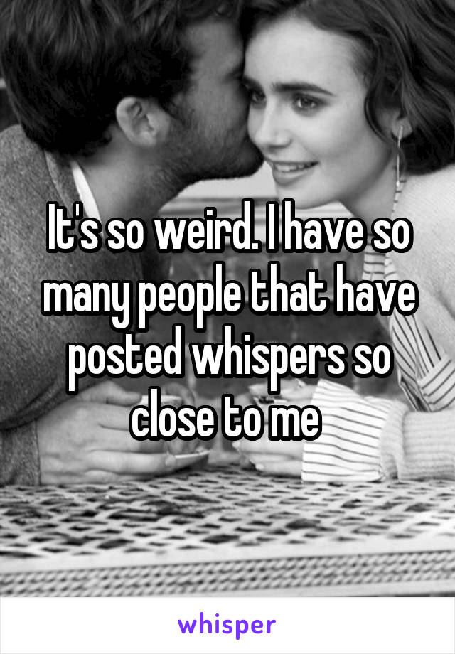 It's so weird. I have so many people that have posted whispers so close to me 