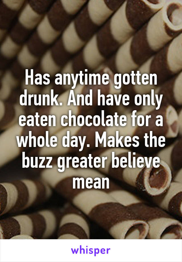 Has anytime gotten drunk. And have only eaten chocolate for a whole day. Makes the buzz greater believe mean