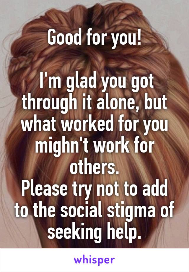 Good for you!

 I'm glad you got through it alone, but what worked for you mighn't work for others.
Please try not to add to the social stigma of seeking help.