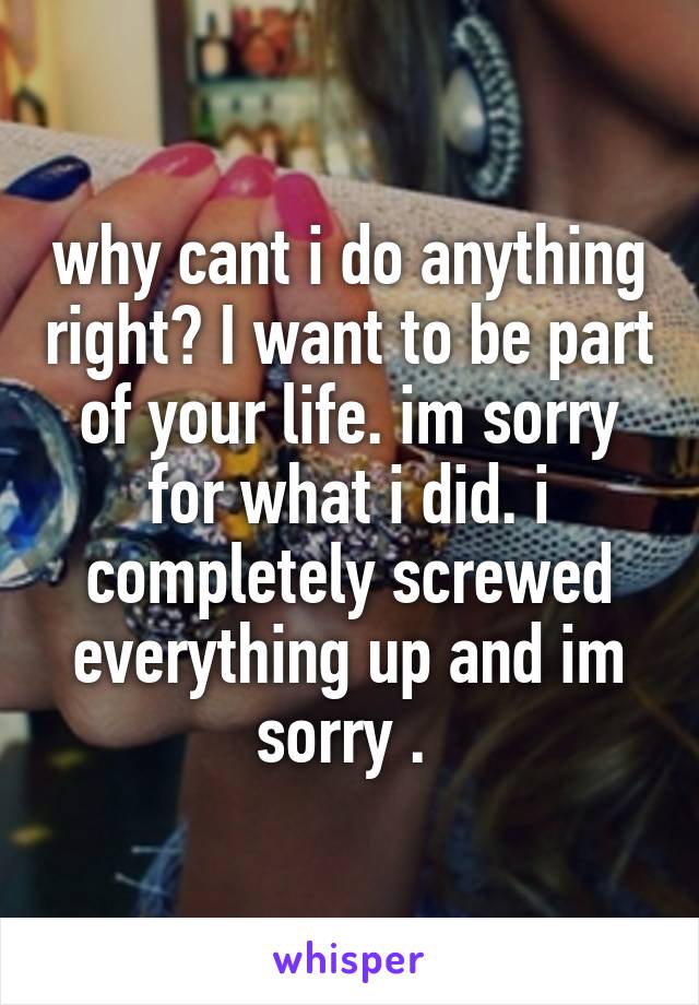 why cant i do anything right? I want to be part of your life. im sorry for what i did. i completely screwed everything up and im sorry . 