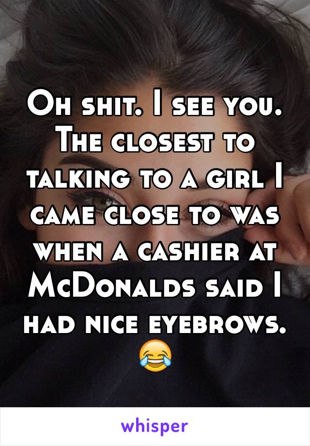 Oh shit. I see you. The closest to talking to a girl I came close to was when a cashier at McDonalds said I had nice eyebrows. 😂