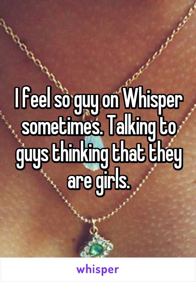 I feel so guy on Whisper sometimes. Talking to guys thinking that they are girls.