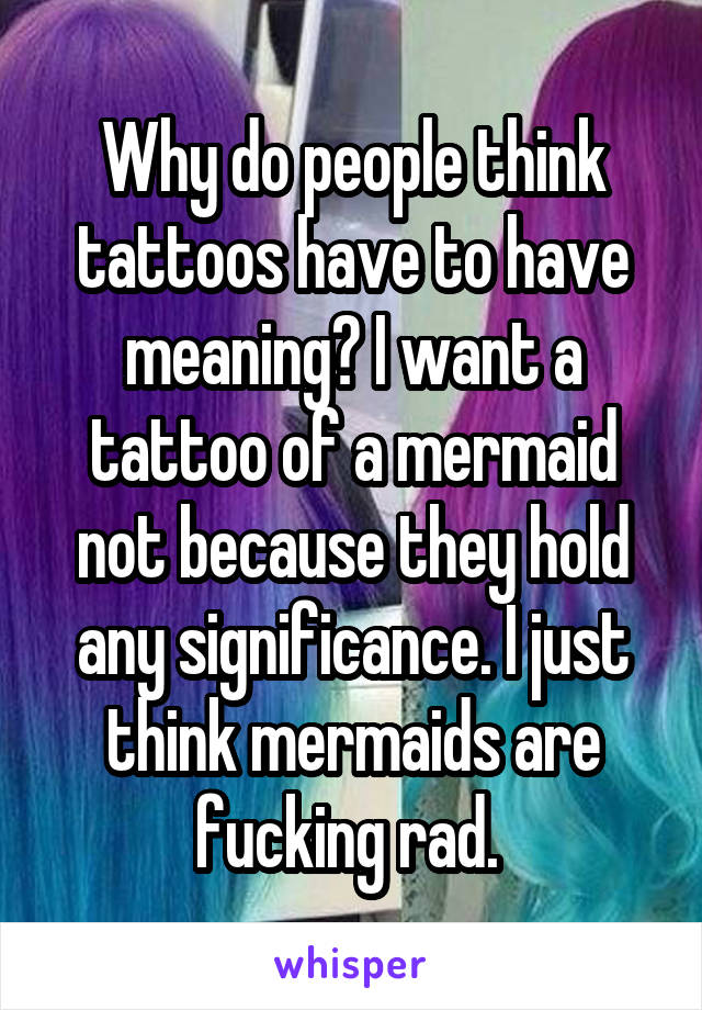 Why do people think tattoos have to have meaning? I want a tattoo of a mermaid not because they hold any significance. I just think mermaids are fucking rad. 