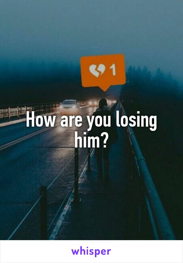 How are you losing him?