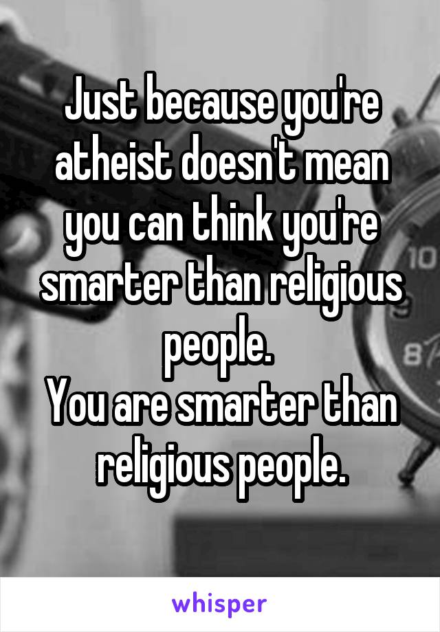 Just because you're atheist doesn't mean you can think you're smarter than religious people. 
You are smarter than religious people.
