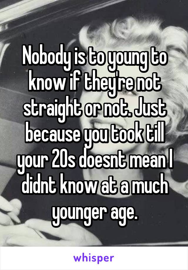 Nobody is to young to know if they're not straight or not. Just because you took till your 20s doesnt mean I didnt know at a much younger age.