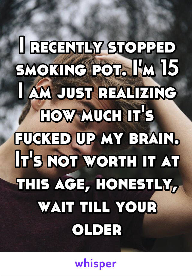 I recently stopped smoking pot. I'm 15 I am just realizing how much it's fucked up my brain. It's not worth it at this age, honestly, wait till your older