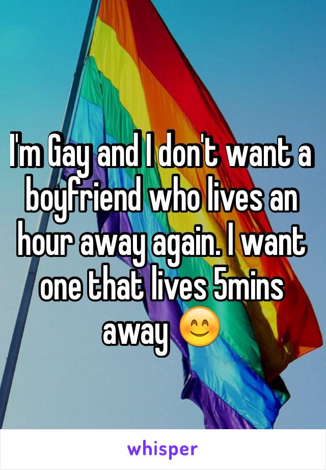 I'm Gay and I don't want a boyfriend who lives an hour away again. I want one that lives 5mins away 😊