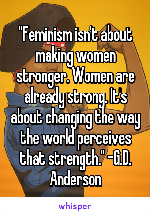 "Feminism isn't about making women stronger. Women are already strong. It's about changing the way the world perceives that strength." -G.D. Anderson