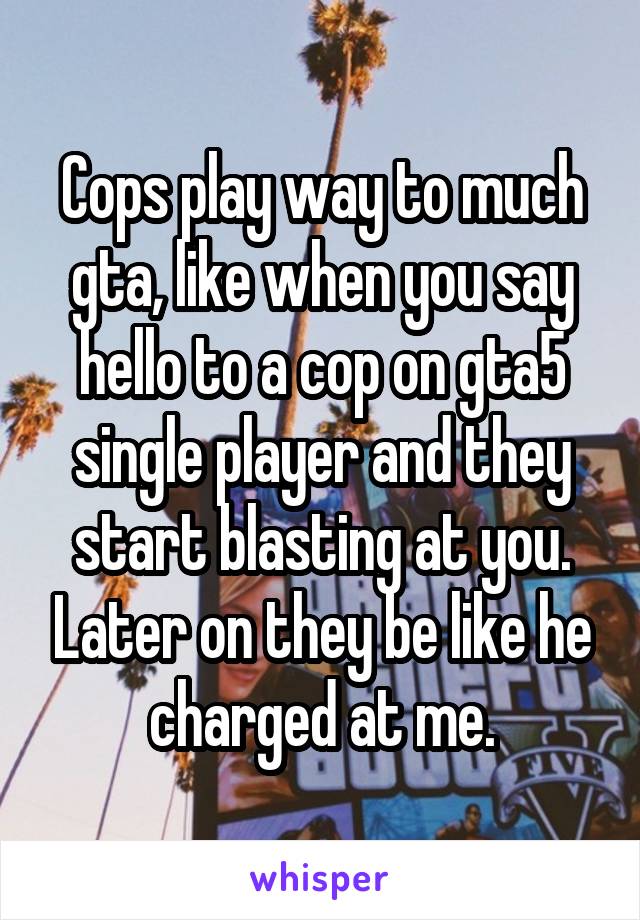 Cops play way to much gta, like when you say hello to a cop on gta5 single player and they start blasting at you. Later on they be like he charged at me.