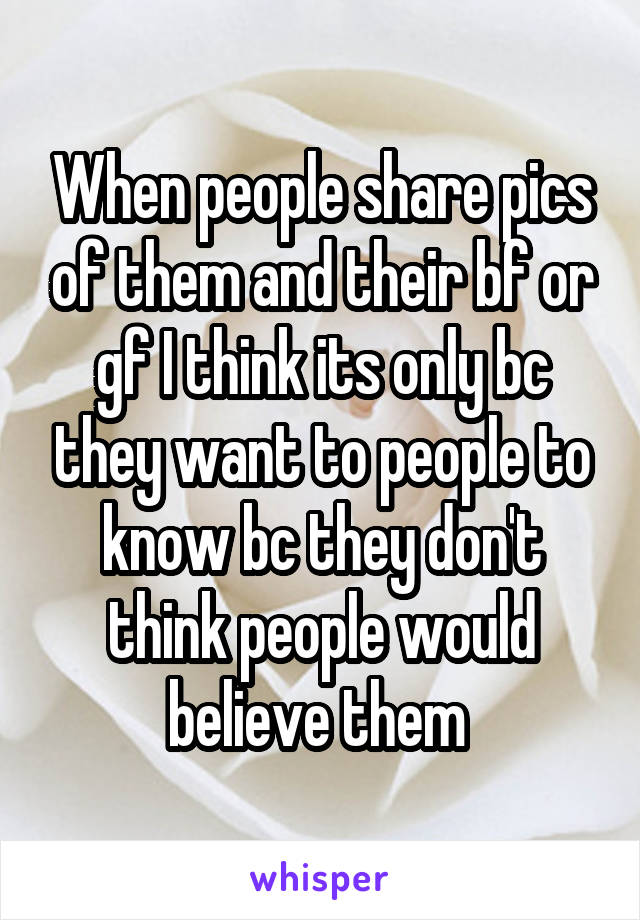 When people share pics of them and their bf or gf I think its only bc they want to people to know bc they don't think people would believe them 