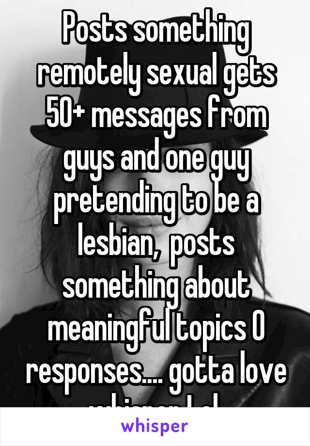 Posts something remotely sexual gets 50+ messages from guys and one guy pretending to be a lesbian,  posts something about meaningful topics 0 responses.... gotta love whisper Lol 