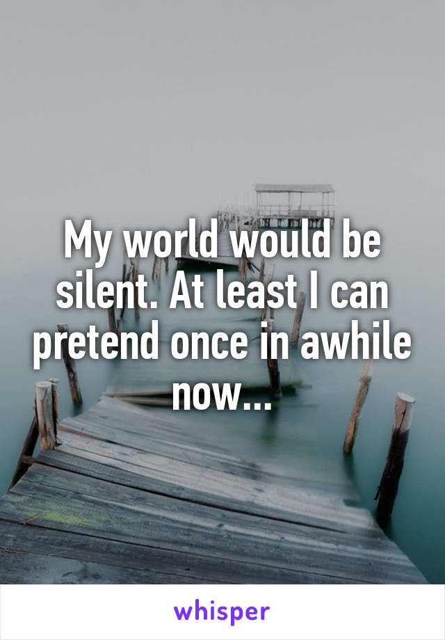 My world would be silent. At least I can pretend once in awhile now...