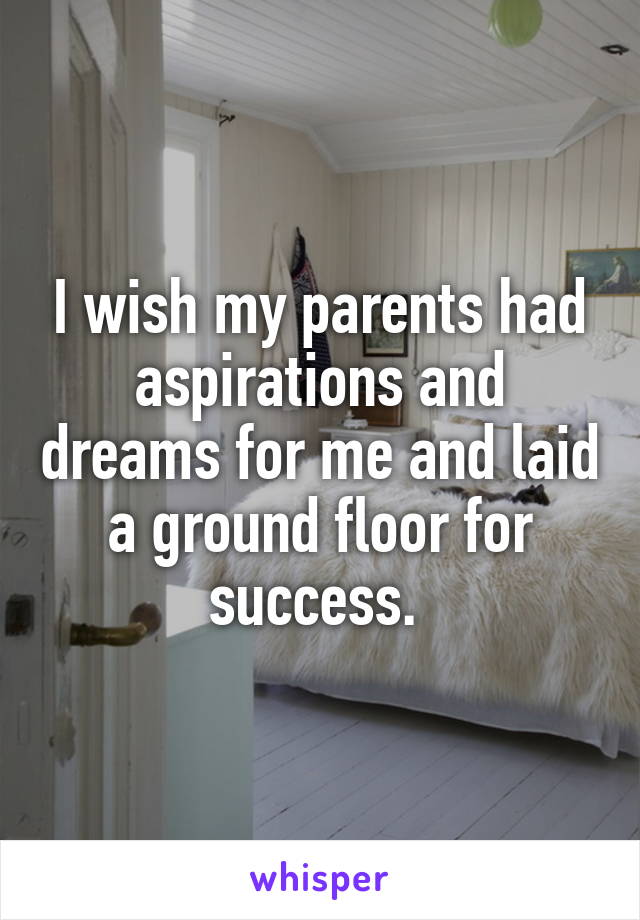 I wish my parents had aspirations and dreams for me and laid a ground floor for success. 