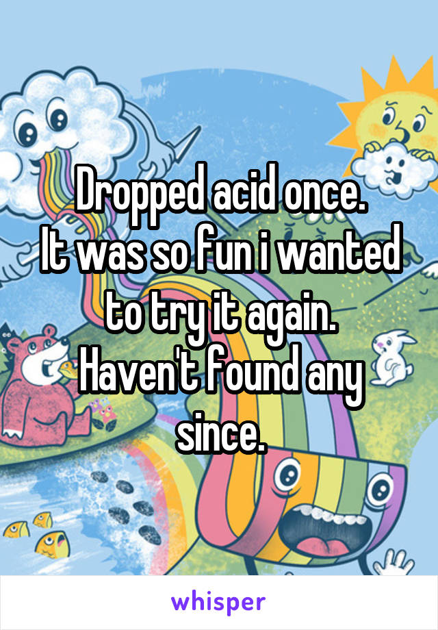 Dropped acid once.
It was so fun i wanted to try it again.
Haven't found any since.