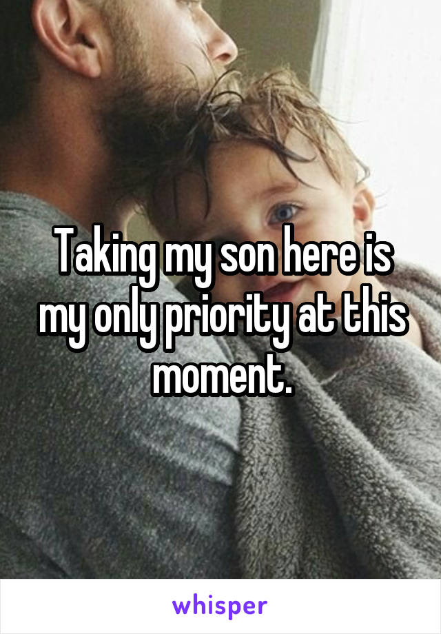 Taking my son here is my only priority at this moment.
