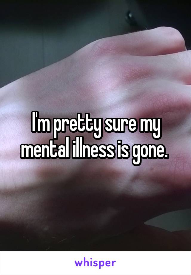 I'm pretty sure my mental illness is gone. 