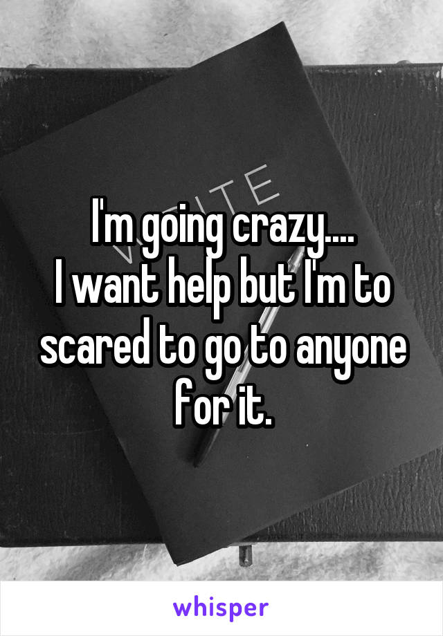 I'm going crazy....
I want help but I'm to scared to go to anyone for it.