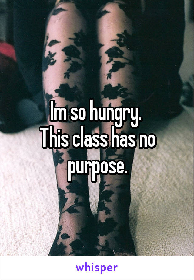 Im so hungry. 
This class has no purpose.