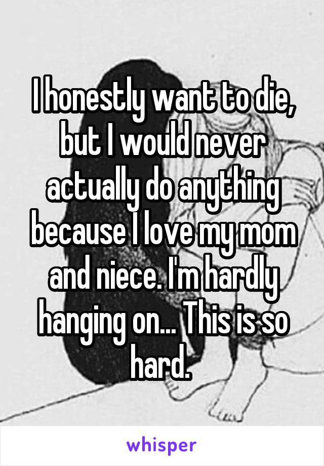 I honestly want to die, but I would never actually do anything because I love my mom and niece. I'm hardly hanging on... This is so hard. 