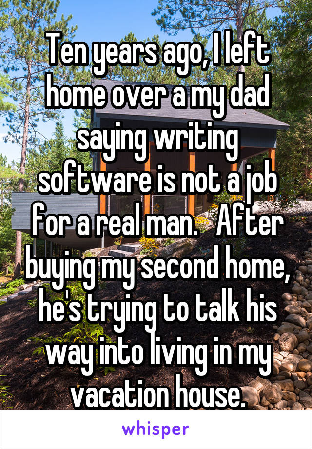 Ten years ago, I left home over a my dad saying writing software is not a job for a real man.   After buying my second home, he's trying to talk his way into living in my vacation house.