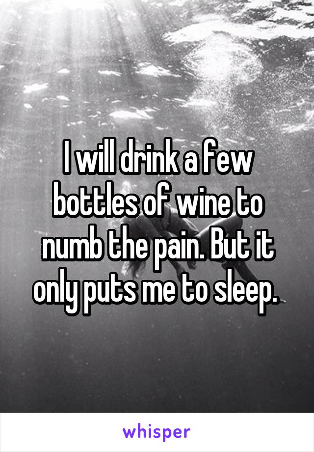 I will drink a few bottles of wine to numb the pain. But it only puts me to sleep. 