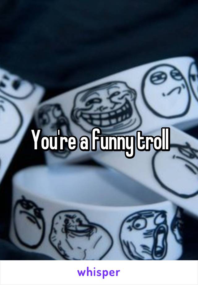 You're a funny troll