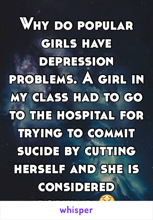 Why do popular girls have depression problems. A girl in my class had to go to the hospital for trying to commit sucide by cutting herself and she is considered popular.😫