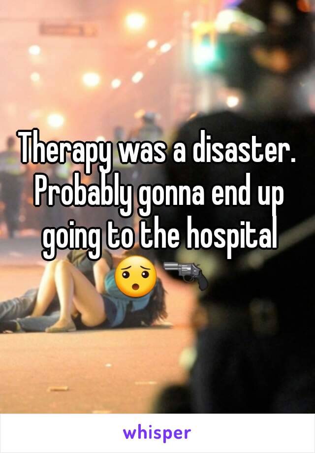 Therapy was a disaster. Probably gonna end up going to the hospital 😯🔫