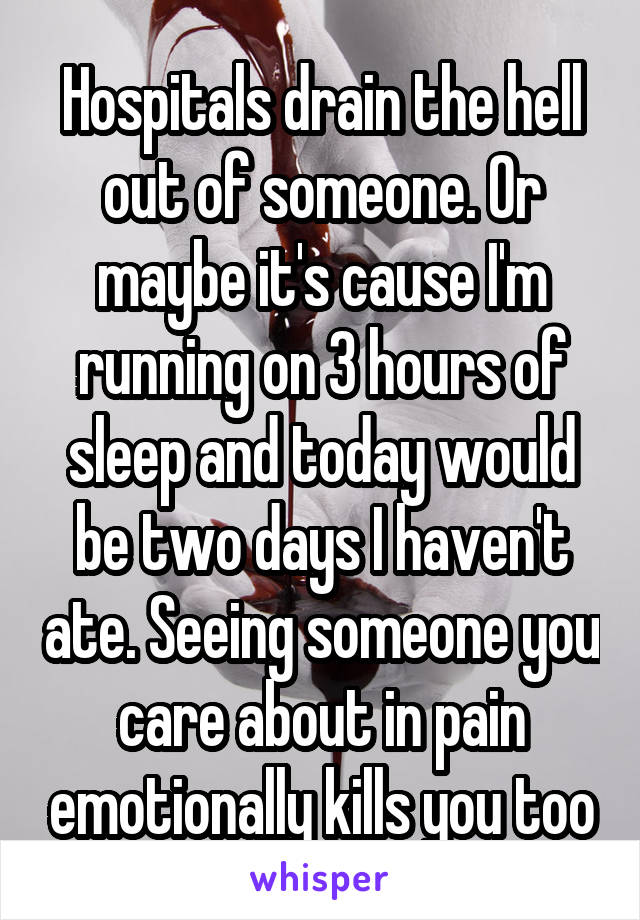 Hospitals drain the hell out of someone. Or maybe it's cause I'm running on 3 hours of sleep and today would be two days I haven't ate. Seeing someone you care about in pain emotionally kills you too