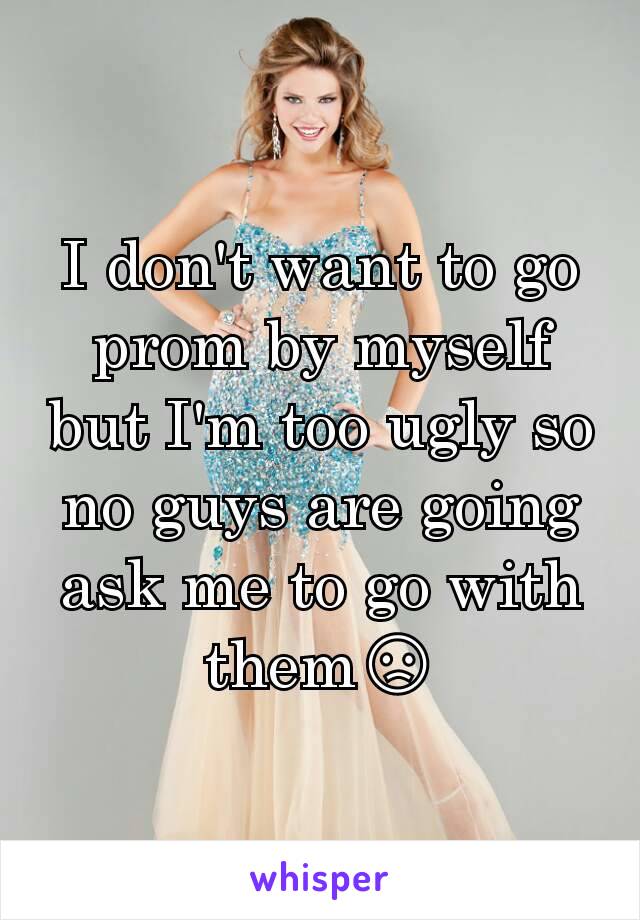 I don't want to go prom by myself but I'm too ugly so no guys are going  ask me to go with them😞