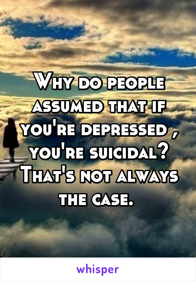 Why do people assumed that if you're depressed , you're suicidal? That's not always the case. 