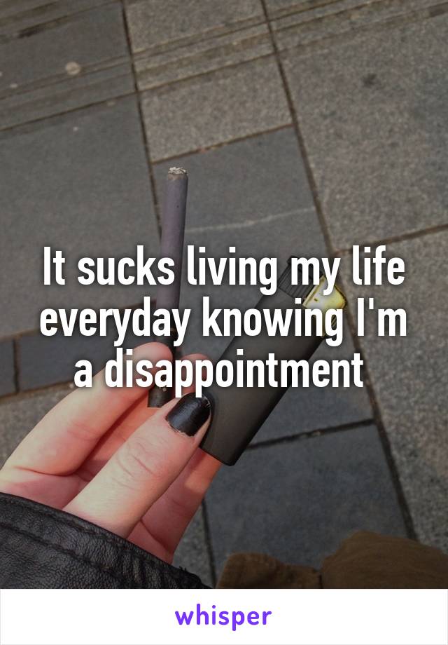 It sucks living my life everyday knowing I'm a disappointment 