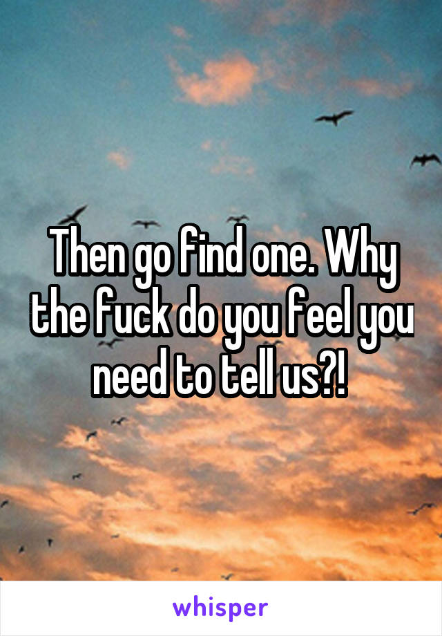 Then go find one. Why the fuck do you feel you need to tell us?! 