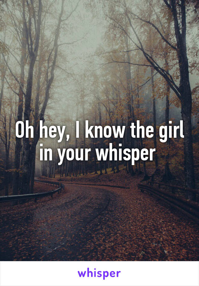 Oh hey, I know the girl in your whisper 