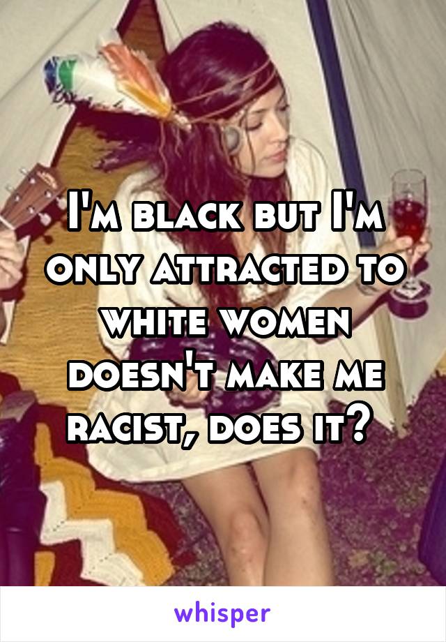 I'm black but I'm only attracted to white women doesn't make me racist, does it? 