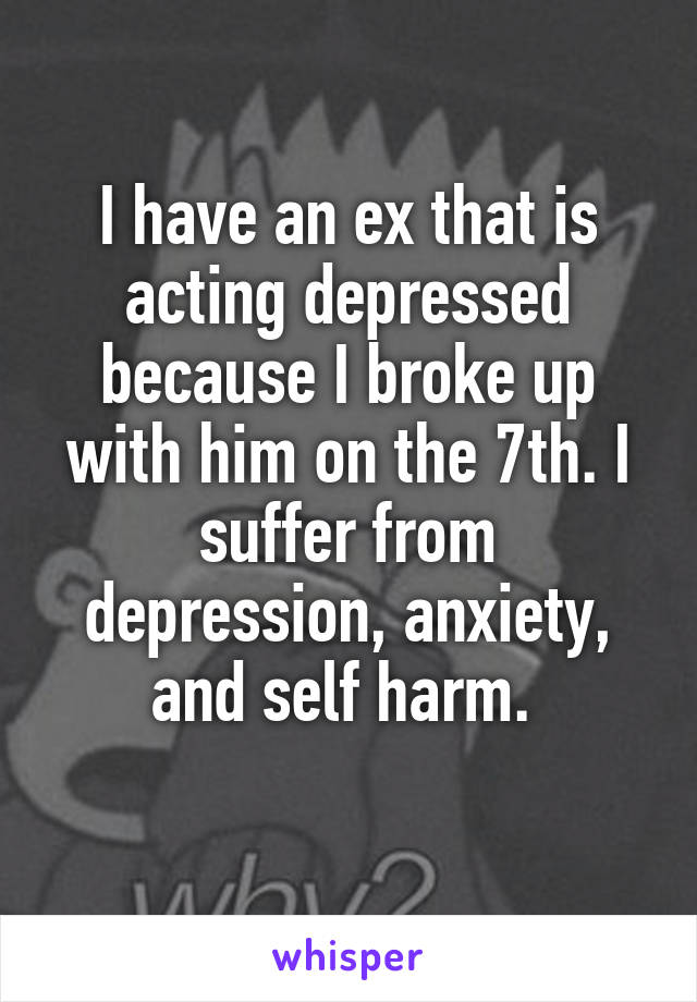 I have an ex that is acting depressed because I broke up with him on the 7th. I suffer from depression, anxiety, and self harm. 
