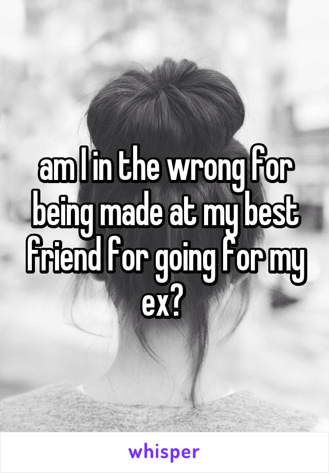 am I in the wrong for being made at my best friend for going for my ex? 