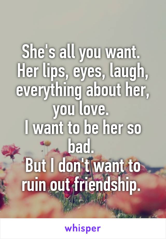 She's all you want. 
Her lips, eyes, laugh, everything about her, you love. 
I want to be her so bad. 
But I don't want to ruin out friendship. 