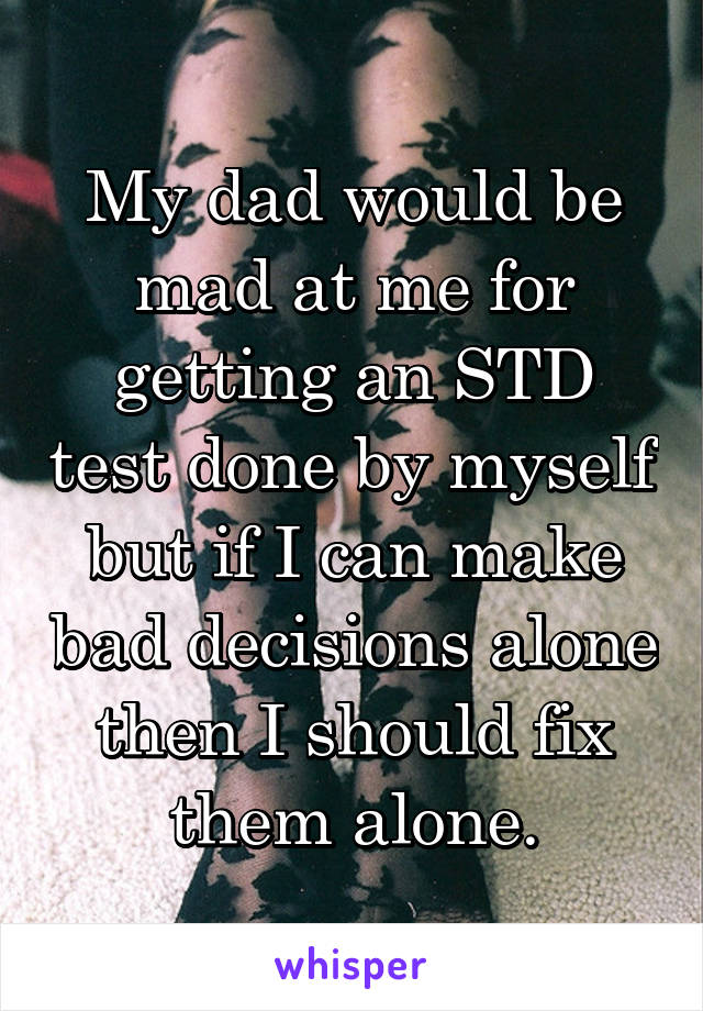 My dad would be mad at me for getting an STD test done by myself but if I can make bad decisions alone then I should fix them alone.