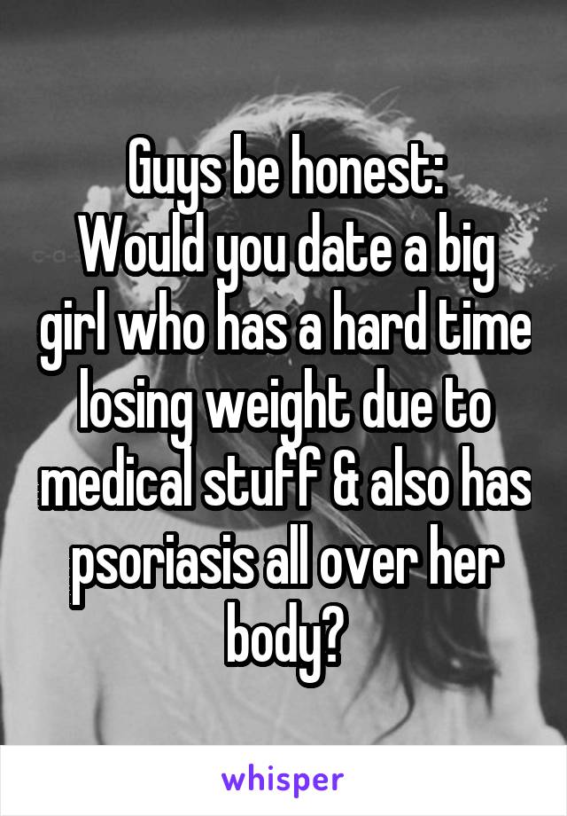 Guys be honest:
Would you date a big girl who has a hard time losing weight due to medical stuff & also has psoriasis all over her body?