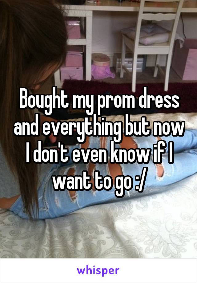 Bought my prom dress and everything but now I don't even know if I want to go :/