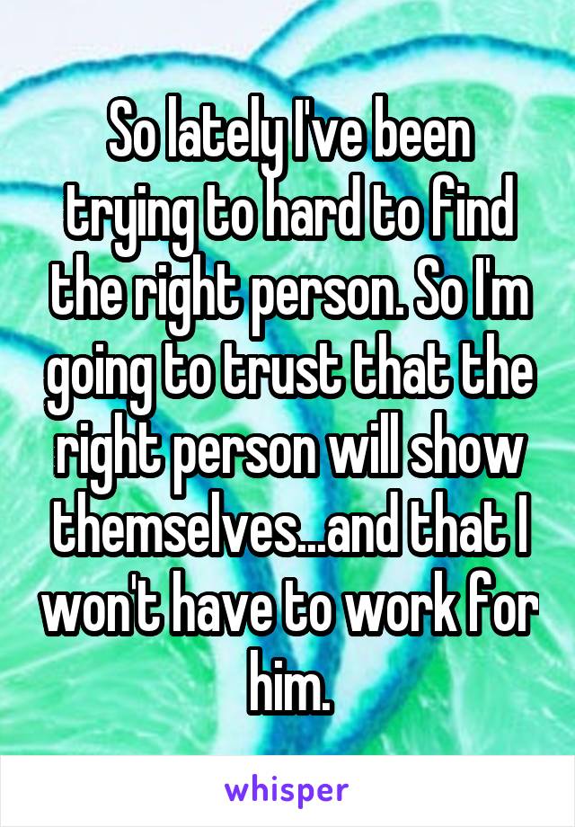 So lately I've been trying to hard to find the right person. So I'm going to trust that the right person will show themselves...and that I won't have to work for him.
