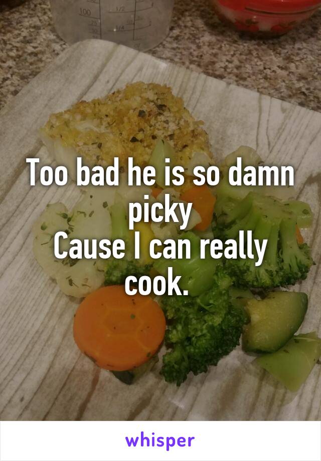 Too bad he is so damn picky
Cause I can really cook. 