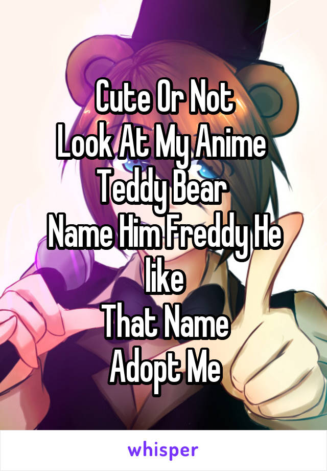 Cute Or Not
Look At My Anime 
Teddy Bear 
Name Him Freddy He like
That Name
Adopt Me